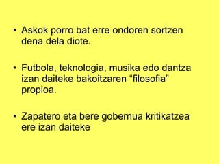 Askok porro bat erre ondoren sortzen dena dela diote. Futbola, teknologia, musika edo dantza izan daiteke bakoitzaren “filosofia” propioa. Zapatero eta bere gobernua kritikatzea ere izan daiteke 