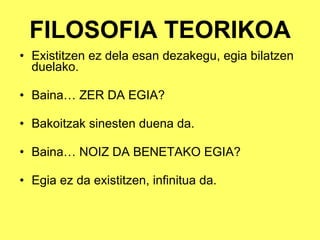 FILOSOFIA TEORIKOA Existitzen ez dela esan dezakegu, egia bilatzen duelako. Baina… ZER DA EGIA? Bakoitzak sinesten duena da. Baina… NOIZ DA BENETAKO EGIA? Egia ez da existitzen, infinitua da. 