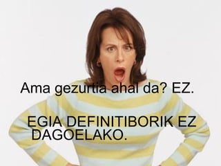 Ama gezurtia ahal da? EZ.  EGIA DEFINITIBORIK EZ  DAGOELAKO. 