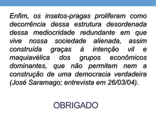 OBRIGADO
Enfim, os insetos-pragas proliferam como
decorrência dessa estrutura desordenada
dessa mediocridade redundante em que
vive nossa sociedade alienada, assim
construída graças à intenção vil e
maquiavélica dos grupos econômicos
dominantes, que não permitem nem a
construção de uma democracia verdadeira
(José Saramago; entrevista em 26/03/04).
 