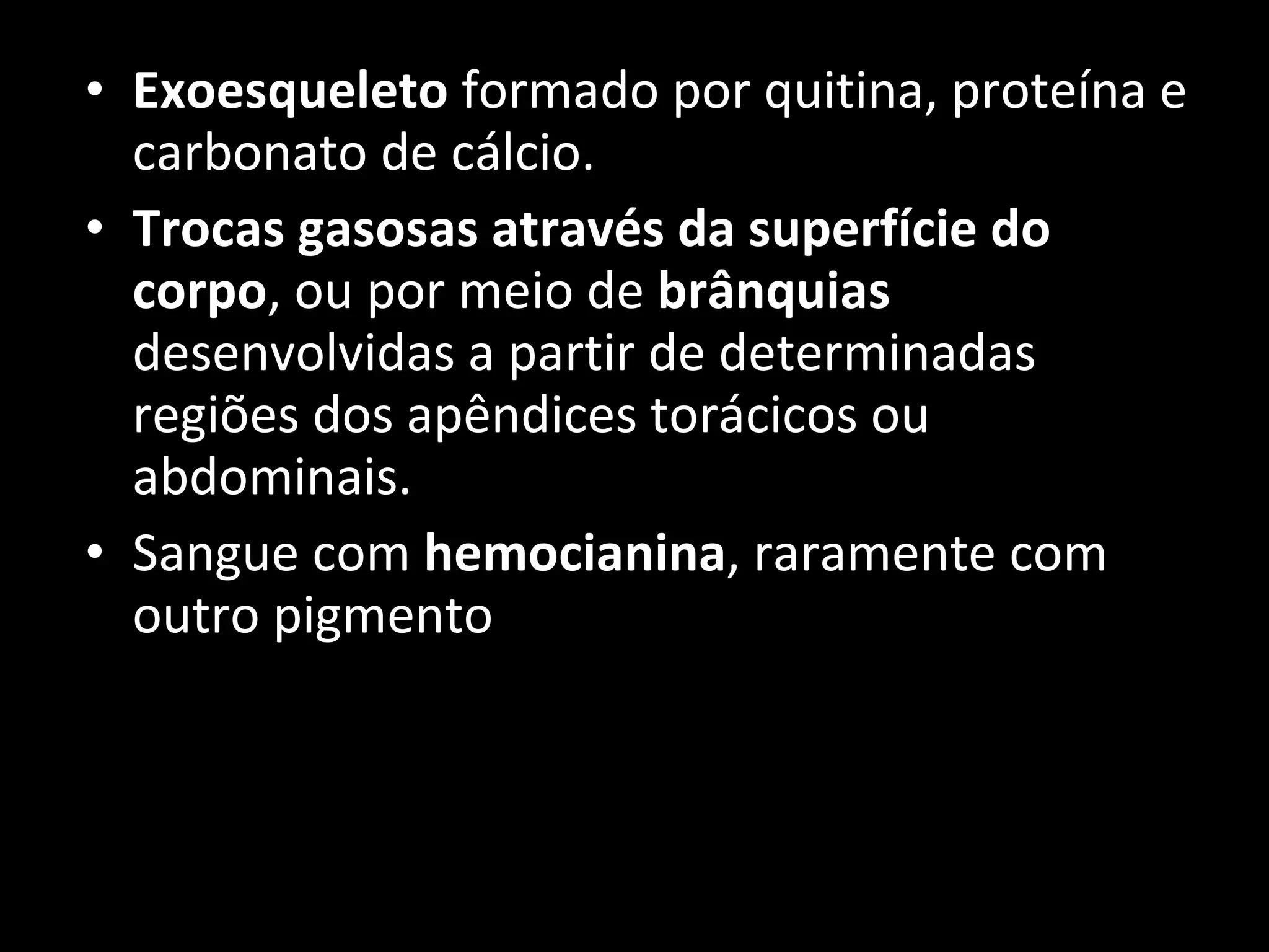 Exoesqueleto  formado por quitina, proteína e carbonato de cálcio. Trocas gasosas através da superfície do corpo , ou por meio de  brânquias  desenvolvidas a partir de determinadas regiões dos apêndices torácicos ou abdominais. Sangue com  hemocianina , raramente com outro pigmento 