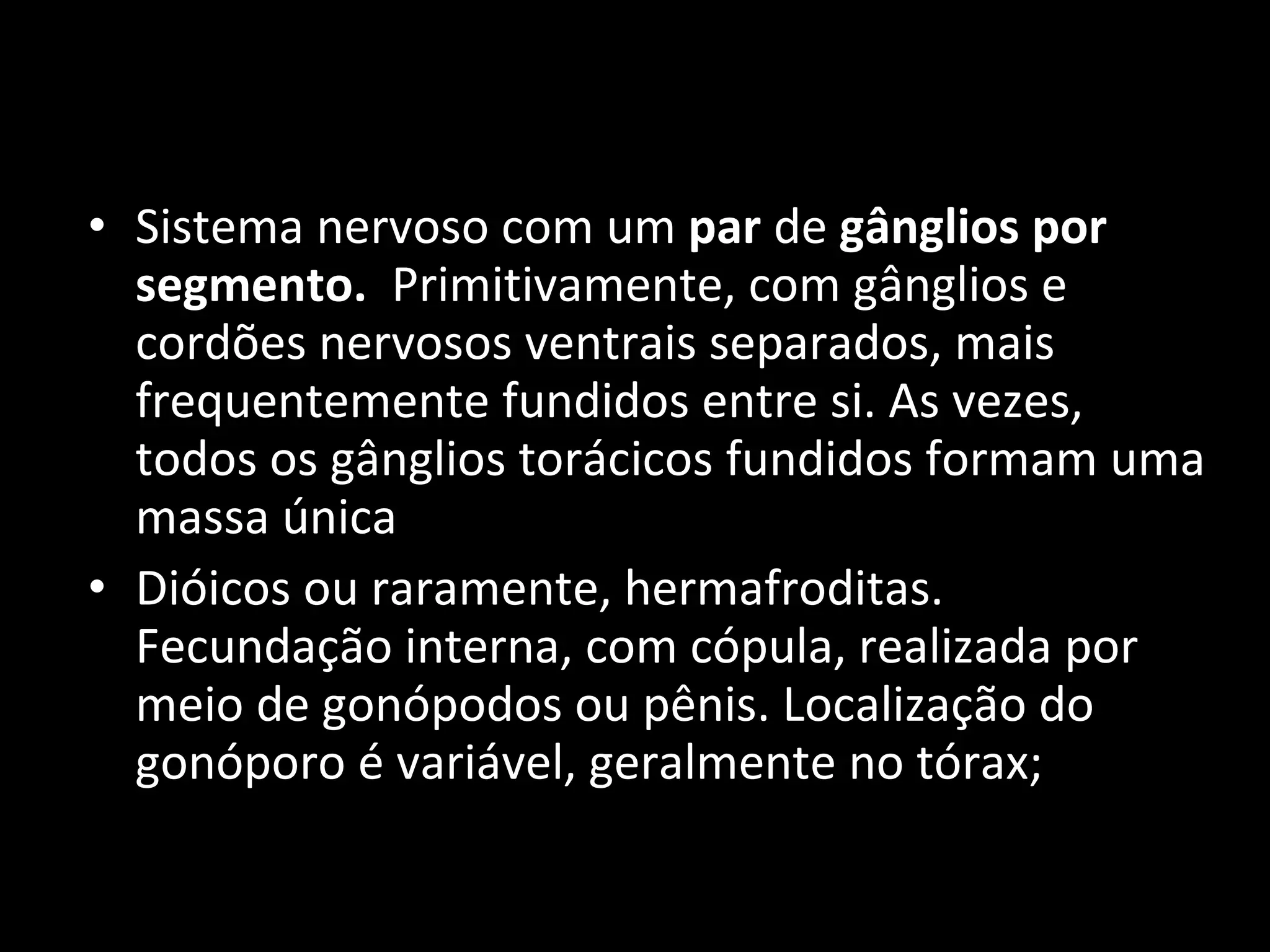 Sistema nervoso com um  par  de  gânglios por segmento.   Primitivamente, com gânglios e cordões nervosos ventrais separados, mais frequentemente fundidos entre si. As vezes, todos os gânglios torácicos fundidos formam uma massa única Dióicos ou raramente, hermafroditas. Fecundação interna, com cópula, realizada por meio de gonópodos ou pênis. Localização do gonóporo é variável, geralmente no tórax; 