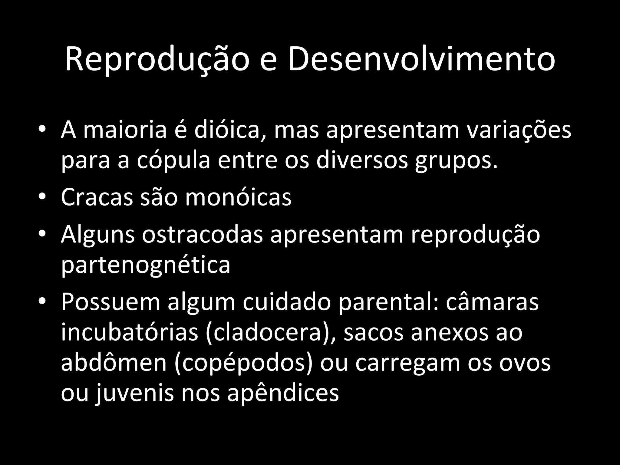Reprodução e Desenvolvimento A maioria é dióica, mas apresentam variações para a cópula entre os diversos grupos. Cracas são monóicas Alguns ostracodas apresentam reprodução partenognética Possuem algum cuidado parental: câmaras incubatórias (cladocera), sacos anexos ao abdômen (copépodos) ou carregam os ovos ou juvenis nos apêndices 