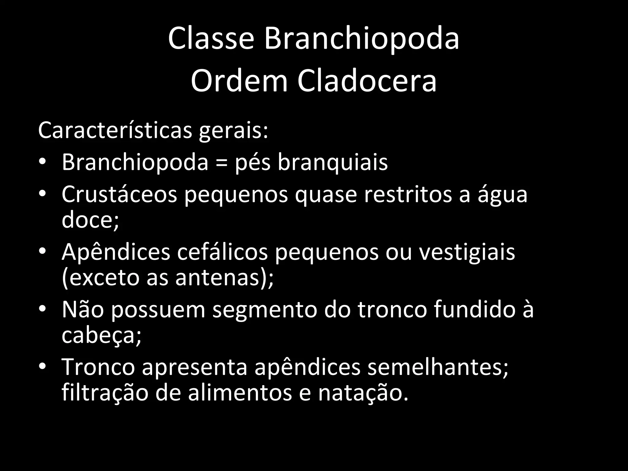 Classe Branchiopoda Ordem Cladocera Características gerais: Branchiopoda = pés branquiais Crustáceos pequenos quase restritos a água doce; Apêndices cefálicos pequenos ou vestigiais (exceto as antenas); Não possuem segmento do tronco fundido à cabeça; Tronco apresenta apêndices semelhantes; filtração de alimentos e natação. 