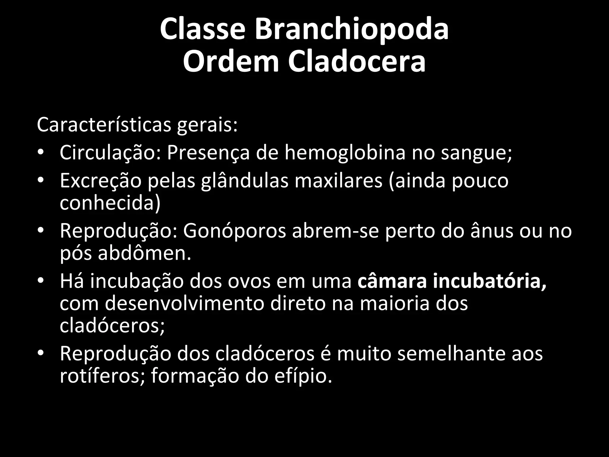 Características gerais: Circulação: Presença de hemoglobina no sangue; Excreção pelas glândulas maxilares (ainda pouco conhecida) Reprodução: Gonóporos abrem-se perto do ânus ou no pós abdômen. Há incubação dos ovos em uma  câmara incubatória,  com desenvolvimento direto na maioria dos cladóceros; Reprodução dos cladóceros é muito semelhante aos rotíferos; formação do efípio. Classe Branchiopoda Ordem Cladocera 