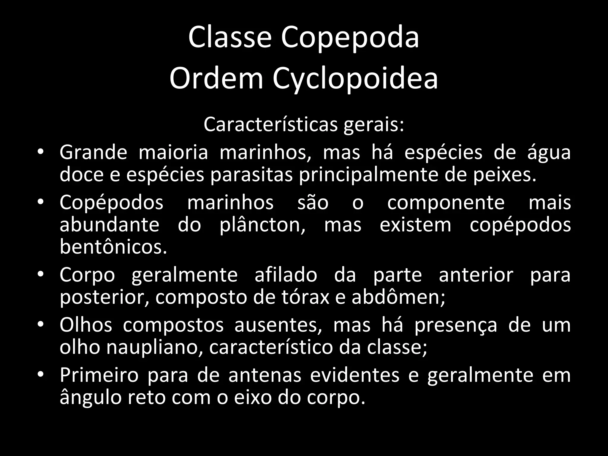 Classe Copepoda Ordem Cyclopoidea Características gerais: Grande maioria marinhos, mas há espécies de água doce e espécies parasitas principalmente de peixes. Copépodos marinhos são o componente mais abundante do plâncton, mas existem copépodos bentônicos. Corpo geralmente afilado da parte anterior para posterior, composto de tórax e abdômen; Olhos compostos ausentes, mas há presença de um olho naupliano, característico da classe; Primeiro para de antenas evidentes e geralmente em ângulo reto com o eixo do corpo. 