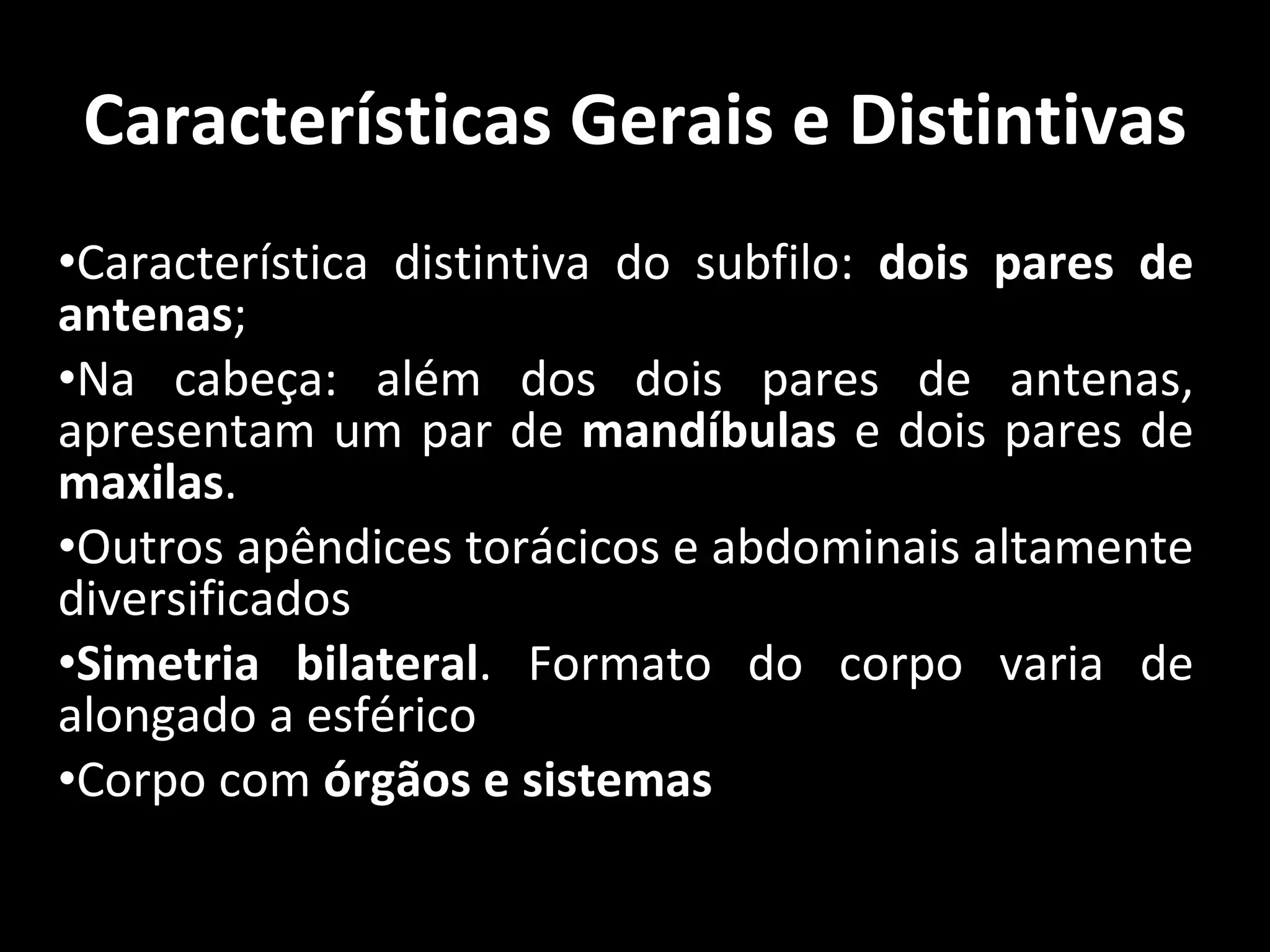 Características Gerais e Distintivas Característica distintiva do subfilo:  dois pares de antenas ; Na cabeça: além dos dois pares de antenas, apresentam um par de  mandíbulas  e dois pares de  maxilas . Outros apêndices torácicos e abdominais altamente diversificados Simetria bilateral . Formato do corpo varia de alongado a esférico Corpo com  órgãos e sistemas 