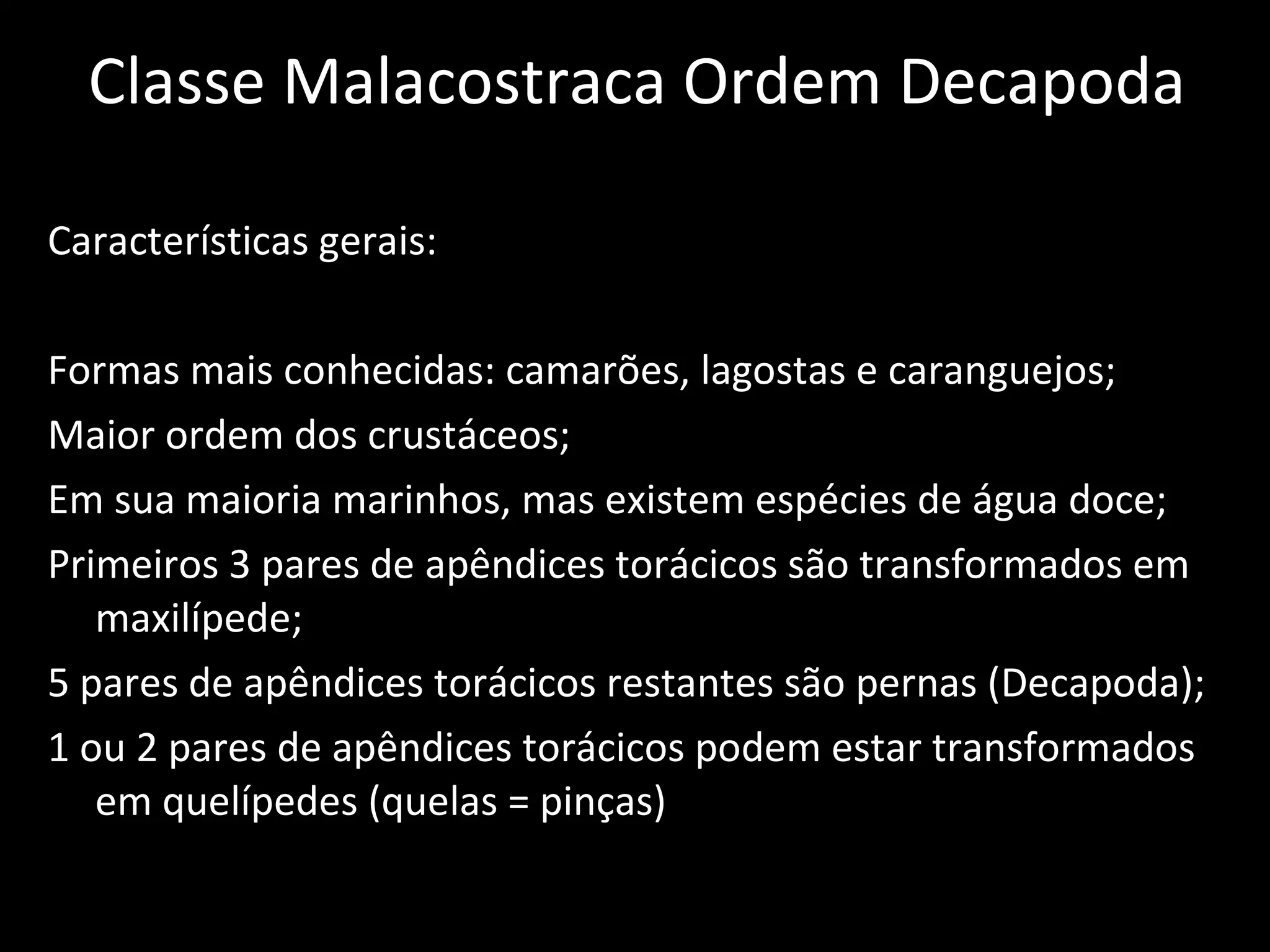 Classe Malacostraca Ordem Decapoda Características gerais: Formas mais conhecidas: camarões, lagostas e caranguejos; Maior ordem dos crustáceos; Em sua maioria marinhos, mas existem espécies de água doce; Primeiros 3 pares de apêndices torácicos são transformados em maxilípede; 5 pares de apêndices torácicos restantes são pernas (Decapoda); 1 ou 2 pares de apêndices torácicos podem estar transformados em quelípedes (quelas = pinças) 