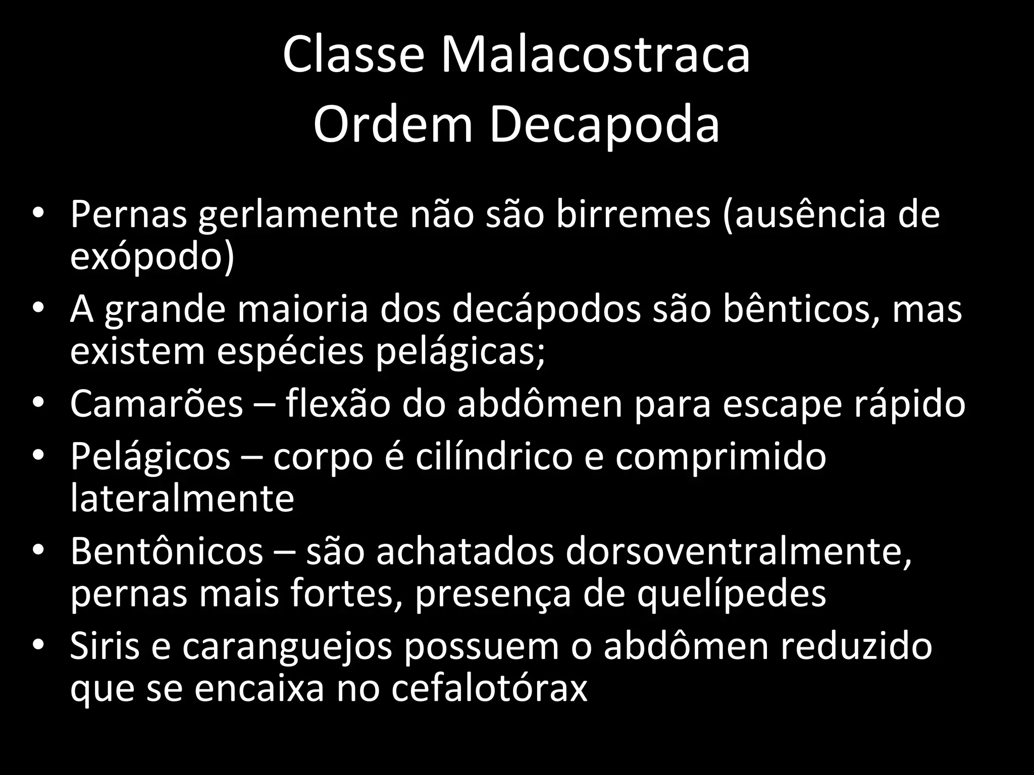 Classe Malacostraca Ordem Decapoda Pernas gerlamente não são birremes (ausência de exópodo) A grande maioria dos decápodos são bênticos, mas existem espécies pelágicas; Camarões – flexão do abdômen para escape rápido Pelágicos – corpo é cilíndrico e comprimido lateralmente Bentônicos – são achatados dorsoventralmente, pernas mais fortes, presença de quelípedes Siris e caranguejos possuem o abdômen reduzido que se encaixa no cefalotórax 