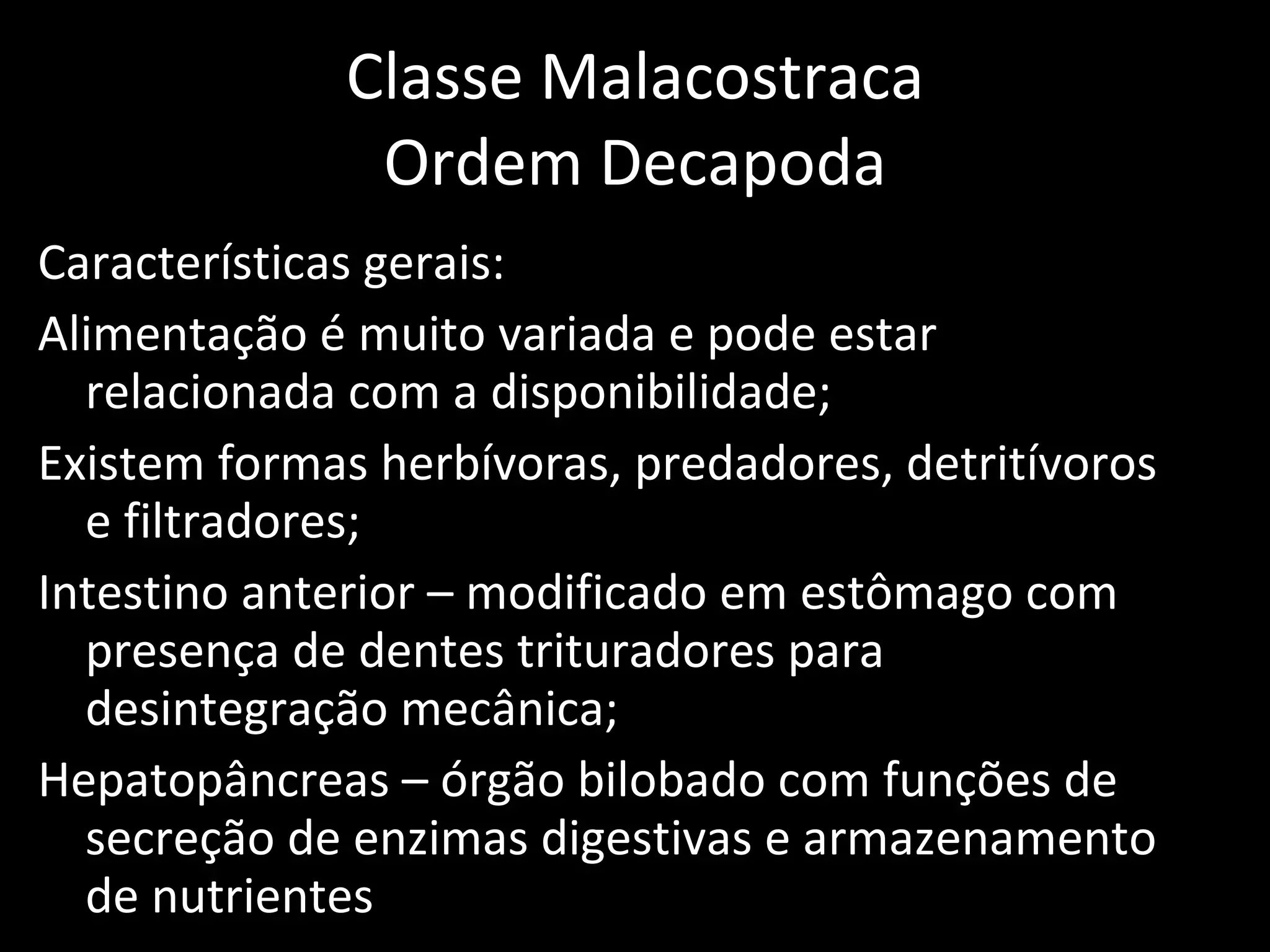 Classe Malacostraca Ordem Decapoda Características gerais: Alimentação é muito variada e pode estar relacionada com a disponibilidade; Existem formas herbívoras, predadores, detritívoros e filtradores; Intestino anterior – modificado em estômago com presença de dentes trituradores para desintegração mecânica; Hepatopâncreas – órgão bilobado com funções de secreção de enzimas digestivas e armazenamento de nutrientes 