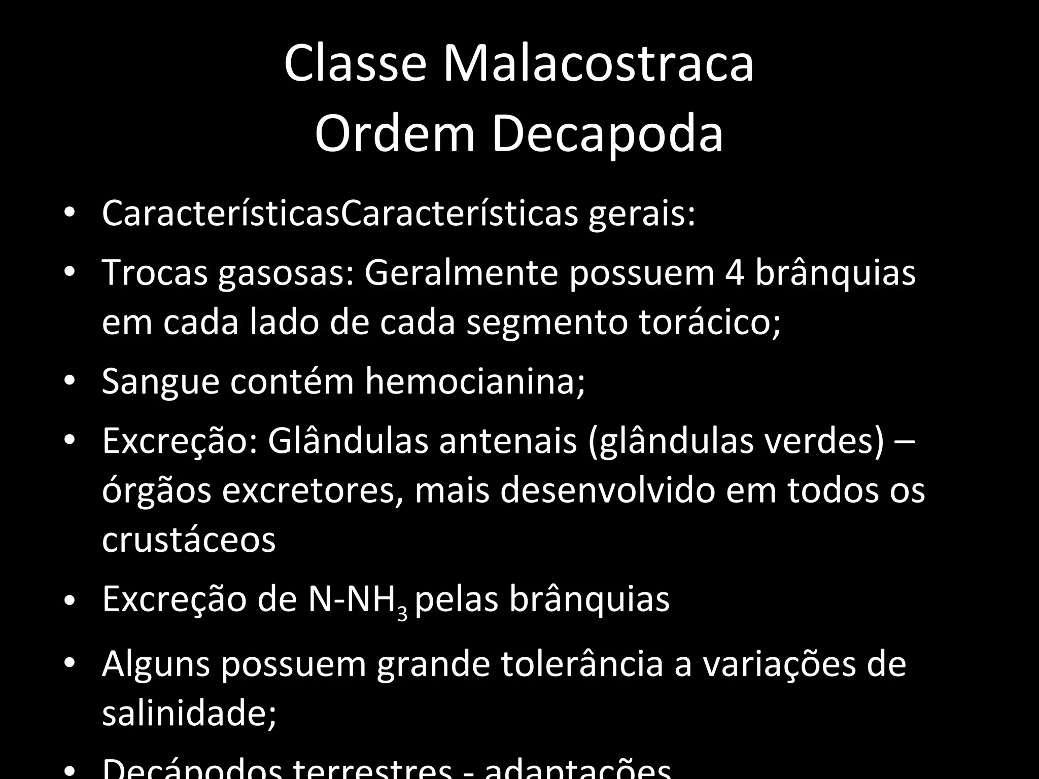 Classe Malacostraca Ordem Decapoda CaracterísticasCaracterísticas gerais: Trocas gasosas: Geralmente possuem 4 brânquias em cada lado de cada segmento torácico; Sangue contém hemocianina; Excreção: Glândulas antenais (glândulas verdes) – órgãos excretores, mais desenvolvido em todos os crustáceos Excreção de N-NH 3  pelas brânquias Alguns possuem grande tolerância a variações de salinidade; Decápodos terrestres - adaptações 