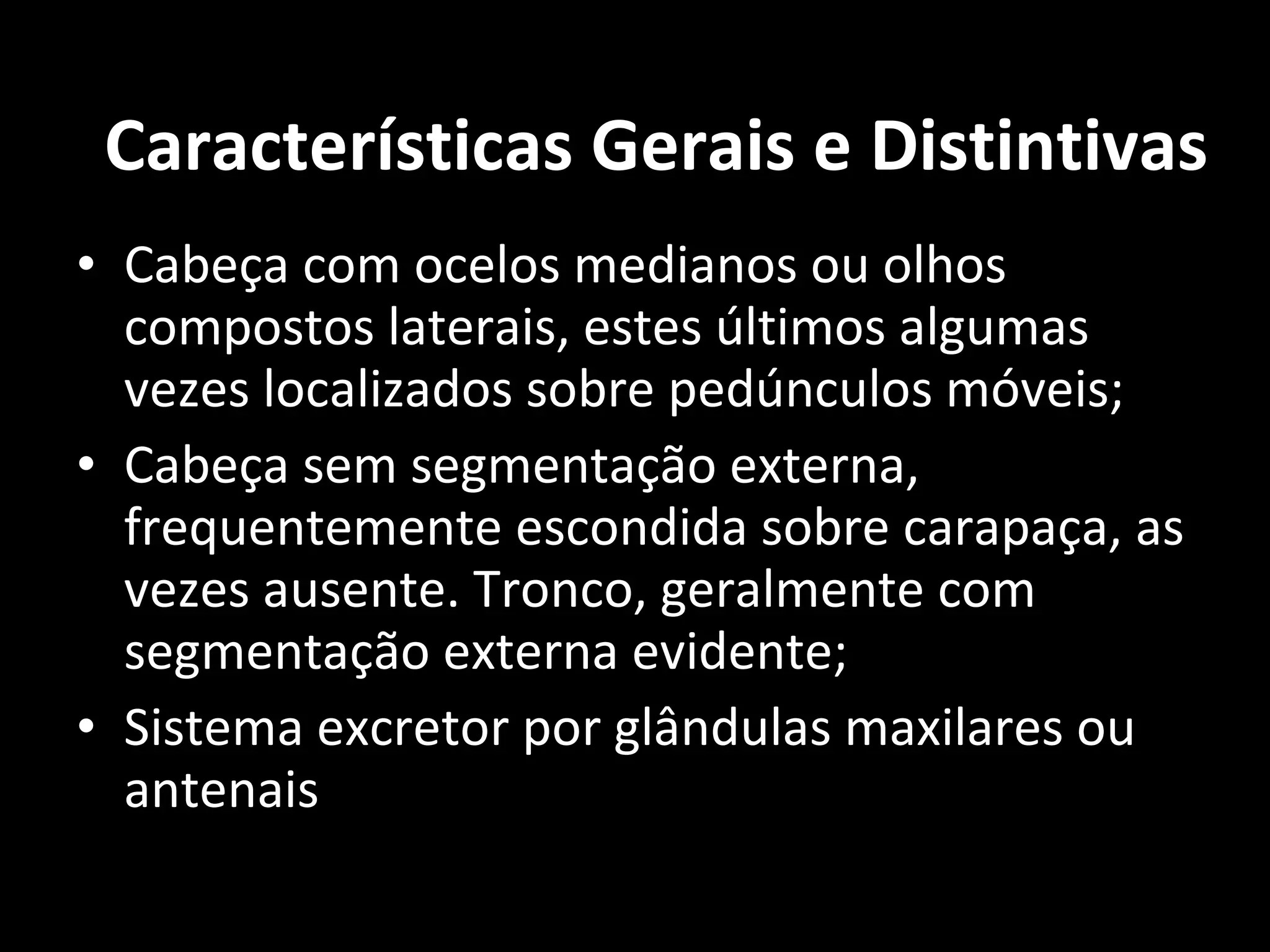 Cabeça com ocelos medianos ou olhos compostos laterais, estes últimos algumas vezes localizados sobre pedúnculos móveis; Cabeça sem segmentação externa, frequentemente escondida sobre carapaça, as vezes ausente. Tronco, geralmente com segmentação externa evidente; Sistema excretor por glândulas maxilares ou antenais Características Gerais e Distintivas 
