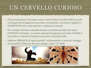 UN CERVELLO CURIOSO
Gli psicologi hanno da tempo notato come il nostro cervello tenda in modo
inconsapevole ad applicare procedure economiche: scorciatoie cognitive o
EURISTICHE che a volte portano a valutazioni erronee.
Per esempio rileviamo casualità tra due eventi dal solo fatto che siano
CONTIGUI nel tempo. La nostra capacità di ragionare per casie ed effetti ci
ha portato a costruire strumenti ma anche a inventare miti.
Abbiamo BISOGNO di sapere perché “evidentemente ci sono dei vantaggi
nel possedere l’illusione di poter spiegare tutto!” (F. Keil)
 
