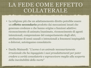 LA FEDE COME EFFETTO
COLLATERALE
La religione più che un adattamemento diretto potrebbe essere
un effetto secondario prodotto dai meccanismi innati che
generano credenze e che hanno origine a funzioni adattive:
riconoscimento di animato/inanimato, riconoscimento di agenti
intenzionali, comprensione del comportamento degli altri,
attribuzione di nessi causali o intenzionali a fenomeni inspiegabili
o dolorosi, autoinganno consolatorio
Danilo Mainardi: “L’uomo è un animale necessariamente
irrazionale che ha ingaggiato i suoi preadattamenti per poter
credere a verità consolatorie e sopravvivere meglio alla scoperta
della inevitabilità della morte”
 