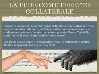 LA FEDE COME EFFETTO
COLLATERALE
La religione più che un adattamemento diretto potrebbe essere
un effetto secondario prodotto dai meccanismi innati che
generano credenze e che hanno origine a funzioni adattive:
riconoscimento di animato/inanimato, riconoscimento di agenti
intenzionali, comprensione del comportamento degli altri,
attribuzione di nessi causali o intenzionali a fenomeni inspiegabili
o dolorosi, autoinganno consolatorio
Danilo Mainardi: “L’uomo è un animale necessariamente
irrazionale che ha ingaggiato i suoi preadattamenti per poter
credere a verità consolatorie e sopravvivere meglio alla scoperta
della inevitabilità della morte”
Pensare di essere solo una contingenza nella storia come individui e come
specie è una sfida radicale, quasi “impensabile”: non solo abbiamo una
scadenza ma potevamo persino non esserci proprio! Siamo “figli della
storia”, esito di eventi improbabili e “senza senso”.
Eppure da questo punto di vistaguadagneremo in autonomia e umiltà,
libertà e responsabilità (stephen Jay Gould)
 