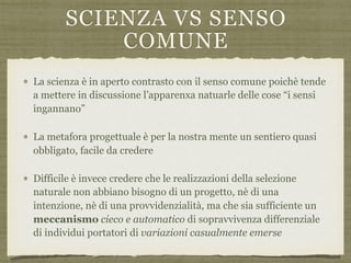 SCIENZA VS SENSO
COMUNE
La scienza è in aperto contrasto con il senso comune poichè tende
a mettere in discussione l’apparenxa natuarle delle cose “i sensi
ingannano”
La metafora progettuale è per la nostra mente un sentiero quasi
obbligato, facile da credere
Difficile è invece credere che le realizzazioni della selezione
naturale non abbiano bisogno di un progetto, nè di una
intenzione, nè di una provvidenzialità, ma che sia sufficiente un
meccanismo cieco e automatico di sopravvivenza differenziale
di individui portatori di variazioni casualmente emerse
 