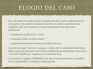 ELOGIO DEL CASO
Ma se di istinto la mente associa la complessità di un sistema all’esistenza di
un progetto e la realtà di un organo al suo fine in realtà è possibile anche
chiedersi come mai se davvero ci fosse un progettista sia stato tanto
pasticcione:
estinguendo molte forme viventi
lasciando moltre strutture inutili
mantenendo le stesse strutture per milioni di anni
La nostra teologia “naturale ci spinge a credere che la complessità delle forme
della natura non possoano essere state prodotte da un meccanismo cieco. Sono
“miracoli” di bellezza e nonpossono avvenire per caso
L’evoluzione ci spiega e DIMOSTRA che dato il tempo necessario è possibile.
Eventi improbabili si verificano continuamente
 