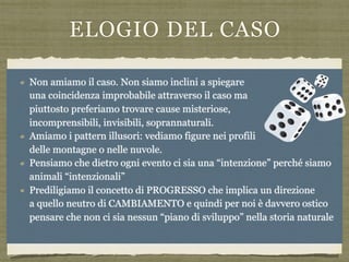 ELOGIO DEL CASO
Ma se di istinto la mente associa la complessità di un sistema all’esistenza di
un progetto e la realtà di un organo al suo fine in realtà è possibile anche
chiedersi come mai se davvero ci fosse un progettista sia stato tanto
pasticcione:
estinguendo molte forme viventi
lasciando moltre strutture inutili
mantenendo le stesse strutture per milioni di anni
La nostra teologia “naturale ci spinge a credere che la complessità delle forme
della natura non possoano essere state prodotte da un meccanismo cieco. Sono
“miracoli” di bellezza e nonpossono avvenire per caso
L’evoluzione ci spiega e DIMOSTRA che dato il tempo necessario è possibile.
Eventi improbabili si verificano continuamente
Non amiamo il caso. Non siamo inclini a spiegare  
una coincidenza improbabile attraverso il caso ma  
piuttosto preferiamo trovare cause misteriose,  
incomprensibili, invisibili, soprannaturali.
Amiamo i pattern illusori: vediamo figure nei profili  
delle montagne o nelle nuvole.
Pensiamo che dietro ogni evento ci sia una “intenzione” perché siamo  
animali “intenzionali”
Prediligiamo il concetto di PROGRESSO che implica un direzione  
a quello neutro di CAMBIAMENTO e quindi per noi è davvero ostico  
pensare che non ci sia nessun “piano di sviluppo” nella storia naturale
 