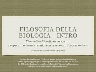 FILOSOFIA DELLA
BIOLOGIA - INTRO
Elementi di filosofia della scienza
e rapporto scienza e religione in relazione all’evoluzionismo
Nicoletta Salvatori - corso afca 2016
Stephen Jay Gould wrote, “Evolution is not a peripheral subject but the
central organizing principle of all biological science. No one who has not read
the Bible or the Bard can be considered educated in Western traditions; so no
one ignorant of evolution can understand science.”
 