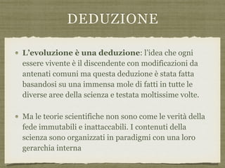 DEDUZIONE
L’evoluzione è una deduzione: l’idea che ogni
essere vivente è il discendente con modificazioni da
antenati comuni ma questa deduzione è stata fatta
basandosi su una immensa mole di fatti in tutte le
diverse aree della scienza e testata moltissime volte.
Ma le teorie scientifiche non sono come le verità della
fede immutabili e inattaccabili. I contenuti della
scienza sono organizzati in paradigmi con una loro
gerarchia interna
 
