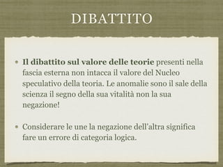 DIBATTITO
Il dibattito sul valore delle teorie presenti nella
fascia esterna non intacca il valore del Nucleo
speculativo della teoria. Le anomalie sono il sale della
scienza il segno della sua vitalità non la sua
negazione!
Considerare le une la negazione dell’altra significa
fare un errore di categoria logica.
 