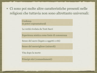Ci sono poi molte altre caratteristiche presenti nelle
religioni che tuttavia non sono altrettanto universali:
Credenza  
in poteri soprannaturali
La verità rivelata da Testi Sacri
Esperienza mistica come fonte di conoscenza
Senso del sacro (legato a oggetti o riti)
Senso del meraviglioso (miracoli)
Vita dopo la morte
Principi etici (comandamenti)
 