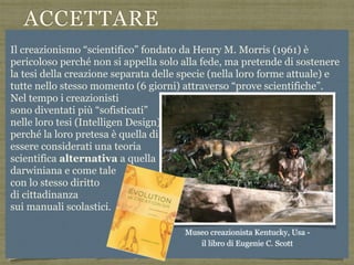 ACCETTARE
L’EVOLUZIONE
Risposta alla domada: “L’uomo si
è evoluto a partire da altre forme
animali? Vero o falso? - tratta da
Public Acceptance of Evolution Jon D.
Miller,Eugenie C. Scott, Shinji
Okamoto Science 2005
L'accettazione dell'evoluzione è più
bassa negli Stati Uniti che in Giappone
o in Europa, soprattutto a causa del
fondamentalismo diffuso e la
politicizzazione della scienza negli
Stati Uniti dove dagli anni 60 c’è un
forte movimento CREAZIONISTA
Il creazionismo “scientifico” fondato da Henry M. Morris (1961) è
pericoloso perché non si appella solo alla fede, ma pretende di sostenere
la tesi della creazione separata delle specie (nella loro forme attuale) e
tutte nello stesso momento (6 giorni) attraverso “prove scientifiche”.
Nel tempo i creazionisti  
sono diventati più “sofisticati”  
nelle loro tesi (Intelligen Design) La pretesa quindi  
perché la loro pretesa è quella di 
essere considerati una teoria  
scientifica alternativa a quella  
darwiniana e come tale  
con lo stesso diritto  
di cittadinanza  
sui manuali scolastici.
Museo creazionista Kentucky, Usa -  
il libro di Eugenie C. Scott
 