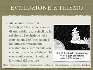 EVOLUZIONE E TEISMO
Meno americana e più
“cattolica” è la visione che cerca
di ammorbidire gli spigoli tra la
religione e l’evoluzione nella
convinzione che l’evoluzione è
un fatto scientificamente
accertato ma che come tale con
è in contrasto con la fede perché
è avvenuta secondo i dettami e
la volontà del creatore
https://ncse.com/library-resource/voices-evolution - national center for science education
 