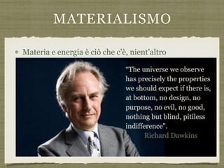 MATERIALISMO
Materia e energia è ciò che c’è, nient’altro
“The universe we observe  
has precisely the properties
we should expect if there is,
at bottom, no design, no
purpose, no evil, no good,
nothing but blind, pitiless
indifference".  
Richard Dawkins
 