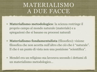 MATERIALISMO  
A DUE FACCE
Materialismo metodologico: la scienza restringe il
proprio campo al mondo naturale (materiale) e a
spiegazioni che si basano su processi naturali
Materialismo fondamentalista (filosofico): visione
filosofica che non accetta null’altro che ciò che è “naturale”.
Il che è un punto di vista non una posizione “scientifica”.
Mendel era un religioso ma lavorava secondo i dettami di
un materialismo metodologico…
 
