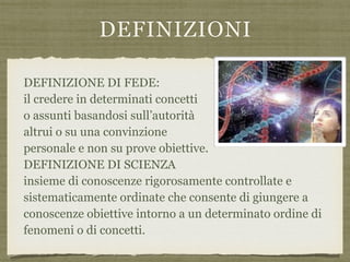 DEFINIZIONI
DEFINIZIONE DI FEDE:  
il credere in determinati concetti  
o assunti basandosi sull’autorità  
altrui o su una convinzione  
personale e non su prove obiettive.  
DEFINIZIONE DI SCIENZA 
insieme di conoscenze rigorosamente controllate e
sistematicamente ordinate che consente di giungere a
conoscenze obiettive intorno a un determinato ordine di
fenomeni o di concetti.
 