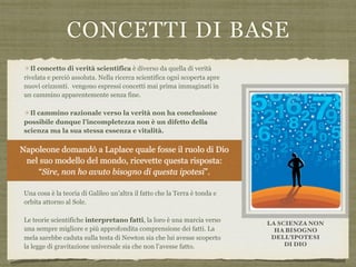 CONCETTI DI BASE
✴Il concetto di verità scientifica è diverso da quella di verità
rivelata e perciò assoluta. Nella ricerca scientifica ogni scoperta apre
nuovi orizzonti. vengono espressi concetti mai prima immaginati in
un cammino apparentemente senza fine.
✴Il cammino razionale verso la verità non ha conclusione
possibile dunque l’incompletezza non è un difetto della
scienza ma la sua stessa essenza e vitalità.
✴La distinzione tra teorie scientifiche e fatti:  
una cosa è la teoria ovvero la spiegazione dei fenomeni, soggetta a
controlli, falsificazioni e miglioramenti. Una cosa è il fatto che quella
teoria spiega.
Una cosa è la teoria di Galileo un’altra il fatto che la Terra è tonda e
orbita attorno al Sole.
Le teorie scientifiche interpretano fatti, la loro è una marcia verso
una sempre migliore e più approfondita comprensione dei fatti. La
mela sarebbe caduta sulla testa di Newton sia che lui avesse scoperto
la legge di gravitazione universale sia che non l’avesse fatto.
LA SCIENZA NON
HA BISOGNO
DELL’IPOTESI  
DI DIO
Napoleone domandò a Laplace quale fosse il ruolo di Dio  
nel suo modello del mondo, ricevette questa risposta:  
“Sire, non ho avuto bisogno di questa ipotesi”.
 