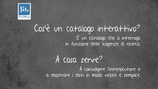 Cos’è un catalogo interattivo?
                 è un catalogo che si interroga
            in funzione delle esigenze di ricerca.


       A cosa serve?
                  A coinvolgere l’interlocutore e
   a mostrare i dati in modo veloce e semplice.
 