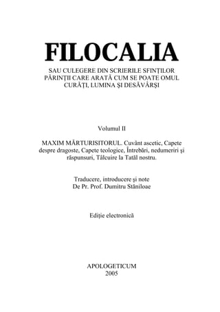 FILOCALIA
   SAU CULEGERE DIN SCRIERILE SFINŢILOR
  PĂRINŢII CARE ARATĂ CUM SE POATE OMUL
       CURĂŢI, LUMINA ŞI DESĂVÂRŞI




                       Volumul II

 MAXIM MĂRTURISITORUL. Cuvânt ascetic, Capete
despre dragoste, Capete teologice, Întrebări, nedumeriri şi
           răspunsuri, Tâlcuire la Tatăl nostru.


             Traducere, introducere şi note
             De Pr. Prof. Dumitru Stăniloae



                    Ediţie electronică




                   APOLOGETICUM
                       2005
 