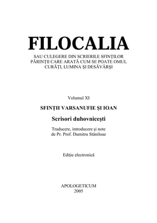 FILOCALIA
 SAU CULEGERE DIN SCRIERILE SFINŢILOR
PĂRINŢII CARE ARATĂ CUM SE POATE OMUL
     CURĂŢI, LUMINA ŞI DESĂVÂRŞI




                Volumul XI

   SFINŢII VARSANUFIE ŞI IOAN

        Scrisori duhovniceşti
       Traducere, introducere şi note
       de Pr. Prof. Dumitru Stăniloae



             Ediţie electronică




            APOLOGETICUM
                2005
 