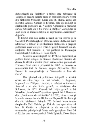 Filocalia
duhovniceşti ale Părinţilor, a trimis spre publicare la
Veneţia şi aceasta scriere după un manuscris foarte vechi
din biblioteca Mînăstirii Lavra din Sf. Munte, copiat de
monahii Anania, Ciprian şi Eftimie, care au asigurat şi
cheltuielile publicării ei. Nicodim Aghioritul a prevăzut
cartea publicată cu o biografie a Sfinţilor Varsanufie şi
Ioan şi cu un indice alfabetic al cuprinsului „Scrisorilor”
din carte.
   În timpul mai nou cartea a trezit un viu interes şi în
Occident. Preotul anglican Derwas James Chitty, un mare
admirator şi trăitor al spiritualităţii răsăritene, a pregătit
publicarea unui text grec critic. O primă fasciculă din el,
conţinînd 124 Scrisori, a fost publicat în Patrologia
Orientalis (t.XXXI, fasc.3, Paris 1967).
        Moartea sa neasteptată din 1971, l-a împiedicat să
publice textul integral în Source chretienne. Sarcina de
ducere la sfîrşit a acestei editări critice a fost preluată de
Francois Neyt, care a prezentat în 1967, la Louvan, o
remarcabilă teză de doctorat asupra „Scrisorilor către
Dorotei în corespondenţa lui Varsanufie şi Ioan de
Gaza”.
        Dar gîndind că publicarea integrală a acestei
opere de către Neyt va mai întîrzia, L. Regnault,
împreună cu Philippe Lemaire, a publicat o traducere
franceză a ei din limba greacă, la mînăstirea din
Solesmes, în 1971. Considerînd ediţia greacă a lui
Nicodim, „insuficientă” (conform spusei lui J. Hausherr
din „Dictionaire de spiritualite” I, 1262), ei au recurs şi
la unele manuscrise din Biblioteca Naţională din Paris şi
din alte biblioteci. Primele 223 Scrisori le-au tradus
simplu din Cod. Coislin, gr. 124, de care spun că e cel
bun. B. Outtier a colaţionat cu ele cu cele două
manuscrise principale şi foarte vechi georgiene, Sinai 34
şi 35, dar care nu conţin decît 79 de Epistole. Doua dintre

                           10
 