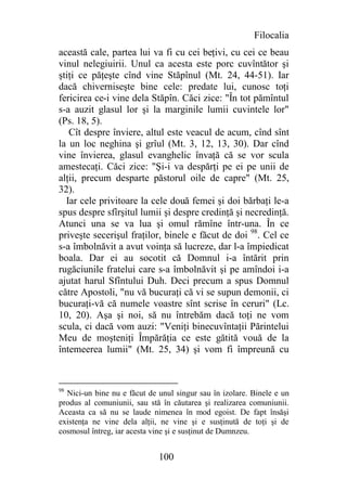 Filocalia
această cale, partea lui va fi cu cei beţivi, cu cei ce beau
vinul nelegiuirii. Unul ca acesta este porc cuvîntător şi
ştiţi ce păţeşte cînd vine Stăpînul (Mt. 24, 44-51). Iar
dacă chiverniseşte bine cele: predate lui, cunosc toţi
fericirea ce-i vine dela Stăpîn. Căci zice: "În tot pămîntul
s-a auzit glasul lor şi la marginile lumii cuvintele lor"
(Ps. 18, 5).
   Cît despre înviere, altul este veacul de acum, cînd sînt
la un loc neghina şi grîul (Mt. 3, 12, 13, 30). Dar cînd
vine învierea, glasul evanghelic învaţă că se vor scula
amestecaţi. Căci zice: "Şi-i va despărţi pe ei pe unii de
alţii, precum desparte păstorul oile de capre" (Mt. 25,
32).
  Iar cele privitoare la cele două femei şi doi bărbaţi le-a
spus despre sfîrşitul lumii şi despre credinţă şi necredinţă.
Atunci una se va lua şi omul rămîne într-una. În ce
priveşte secerişul fraţilor, binele e făcut de doi 98. Cel ce
s-a îmbolnăvit a avut voinţa să lucreze, dar l-a împiedicat
boala. Dar ei au socotit că Domnul i-a întărit prin
rugăciunile fratelui care s-a îmbolnăvit şi pe amîndoi i-a
ajutat harul Sfîntului Duh. Deci precum a spus Domnul
către Apostoli, "nu vă bucuraţi că vi se supun demonii, ci
bucuraţi-vă că numele voastre sînt scrise în ceruri" (Lc.
10, 20). Aşa şi noi, să nu întrebăm dacă toţi ne vom
scula, ci dacă vom auzi: "Veniţi binecuvîntaţii Părintelui
Meu de moşteniţi Împărăţia ce este gătită vouă de la
întemeerea lumii" (Mt. 25, 34) şi vom fi împreună cu


98
  Nici-un bine nu e făcut de unul singur sau în izolare. Binele e un
produs al comuniunii, sau stă în căutarea şi realizarea comuniunii.
Aceasta ca să nu se laude nimenea în mod egoist. De fapt însăşi
existenţa ne vine dela alţii, ne vine şi e susţinută de toţi şi de
cosmosul întreg, iar acesta vine şi e susţinut de Dumnzeu.


                             100
 