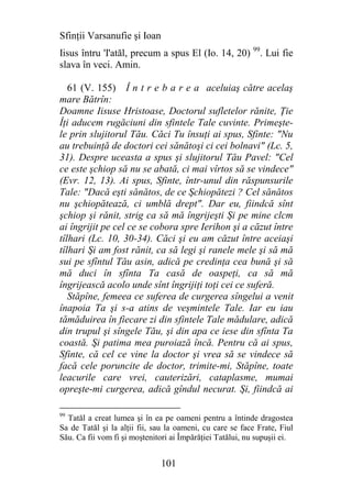 Sfinţii Varsanufie şi Ioan
Iisus întru 'I'atăl, precum a spus El (Io. 14, 20) 99. Lui fie
slava în veci. Amin.

   61 (V. 155) Î n t r e b a r e a aceluiaş către acelaş
mare Bătrîn:
Doamne Iisuse Hristoase, Doctorul sufletelor rănite, Ţie
Îţi aducem rugăciuni din sfintele Tale cuvinte. Primeşte-
le prin slujitorul Tău. Căci Tu însuţi ai spus, Sfinte: "Nu
au trebuinţă de doctori cei sănătoşi ci cei bolnavi" (Lc. 5,
31). Despre uceasta a spus şi slujitorul Tău Pavel: "Cel
ce este şchiop să nu se abată, ci mai vîrtos să se vindece"
(Evr. 12, 13). Ai spus, Sfinte, într-unul din răspunsurile
Tale: "Dacă eşti sănătos, de ce Şchiopătezi ? Cel sănătos
nu şchiopătează, ci umblă drept". Dar eu, fiindcă sînt
şchiop şi rănit, strig ca să mă îngrijeşti Şi pe mine clcm
ai îngrijit pe cel ce se cobora spre Ierihon şi a căzut între
tîlhari (Lc. 10, 30-34). Căci şi eu am căzut între aceiaşi
tîlhari Şi am fost rănit, ca să legi şi ranele mele şi să mă
sui pe sfîntul Tău asin, adică pe credinţa cea bună şi să
mă duci în sfînta Ta casă de oaspeţi, ca să mă
îngrijească acolo unde sînt îngrijiţi toţi cei ce suferă.
   Stăpîne, femeea ce suferea de curgerea sîngelui a venit
înapoia Ta şi s-a atins de veşmintele Tale. Iar eu iau
tămăduirea în fiecare zi din sfintele Tale mădulare, adică
din trupul şi sîngele Tău, şi din apa ce iese din sfînta Ta
coastă. Şi patima mea puroiază încă. Pentru că ai spus,
Sfinte, că cel ce vine la doctor şi vrea să se vindece să
facă cele poruncite de doctor, trimite-mi, Stăpîne, toate
leacurile care vrei, cauterizări, cataplasme, mumai
opreşte-mi curgerea, adică gîndul necurat. Şi, fiindcă ai

99
  Tatăl a creat lumea şi în ea pe oameni pentru a întinde dragostea
Sa de Tatăl şi la alţii fii, sau la oameni, cu care se face Frate, Fiul
Său. Ca fii vom fi şi moştenitori ai Împărăţiei Tatălui, nu supuşii ei.


                              101
 