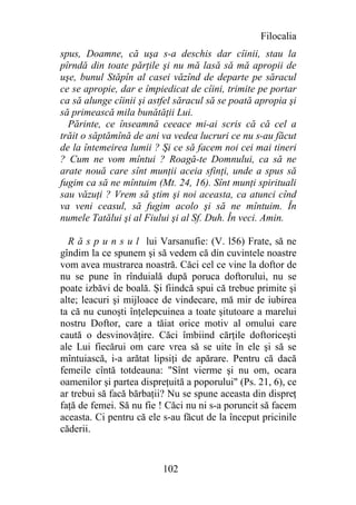 Filocalia
spus, Doamne, că uşa s-a deschis dar cîinii, stau la
pîrndă din toate părţile şi nu mă lasă să mă apropii de
uşe, bunul Stăpîn al casei văzînd de departe pe săracul
ce se apropie, dar e împiedicat de cîini, trimite pe portar
ca să alunge cîinii şi astfel săracul să se poată apropia şi
să primească mila bunătăţii Lui.
  Părinte, ce înseamnă ceeace mi-ai scris că că cel a
trăit o săptămînă de ani va vedea lucruri ce nu s-au făcut
de la întemeirea lumii ? Şi ce să facem noi cei mai tineri
? Cum ne vom mîntui ? Roagă-te Domnului, ca să ne
arate nouă care sînt munţii aceia sfinţi, unde a spus să
fugim ca să ne mîntuim (Mt. 24, 16). Sînt munţi spirituali
sau văzuţi ? Vrem să ştim şi noi aceasta, ca atunci cînd
va veni ceasul, să fugim acolo şi să ne mîntuim. În
numele Tatălui şi al Fiului şi al Sf. Duh. În veci. Amin.

  R ă s p u n s u l lui Varsanufie: (V. l56) Frate, să ne
gîndim la ce spunem şi să vedem că din cuvintele noastre
vom avea mustrarea noastră. Căci cel ce vine la doftor de
nu se pune în rînduială după poruca doftorului, nu se
poate izbăvi de boală. Şi fiindcă spui că trebue primite şi
alte; leacuri şi mijloace de vindecare, mă mir de iubirea
ta că nu cunoşti înţelepcuinea a toate şitutoare a marelui
nostru Doftor, care a tăiat orice motiv al omului care
caută o desvinovăţire. Căci îmbiind cărţile doftoriceşti
ale Lui fiecărui om care vrea să se uite în ele şi să se
mîntuiască, i-a arătat lipsiţi de apărare. Pentru că dacă
femeile cîntă totdeauna: "Sînt vierme şi nu om, ocara
oamenilor şi partea dispreţuită a poporului" (Ps. 21, 6), ce
ar trebui să facă bărbaţii? Nu se spune aceasta din dispreţ
faţă de femei. Să nu fie ! Căci nu ni s-a poruncit să facem
aceasta. Ci pentru că ele s-au făcut de la început pricinile
căderii.


                          102
 