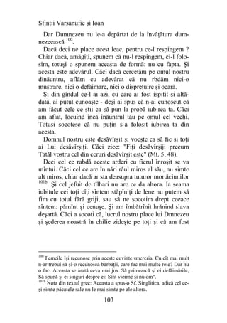 Sfinţii Varsanufie şi Ioan
  Dar Dumnezeu nu le-a depărtat de la învăţătura dum-
nezeească 100.
  Dacă deci ne place acest leac, pentru ce-l respingem ?
Chiar dacă, amăgiţi, spunem că nu-l respingem, ci-l folo-
sim, totuşi o spunem aceasta de formă: nu cu fapta. Şi
acesta este adevărul. Căci dacă cercetăm pe omul nostru
dinăuntru, aflăm cu adevărat că nu rbdăm nici-o
mustrare, nici o defăimare, nici o dispreţuire şi ocară.
  Şi din gîndul ce-l ai azi, cu care ai fost ispitit şi altă-
dată, ai putut cunoaşte - deşi ai spus că n-ai cunoscut că
am făcut cele ce ştii ca să pun la probă iubirea ta. Căci
am aflat, locuind încă înăuntrul tău pe omul cel vechi.
Totuşi socotesc că nu puţin s-a folosit iubirea ta din
acesta.
  Domnul nostru este desăvîrşit şi voeşte ca să fie şi toţi
ai Lui desăvîrşiţi. Căci zice: "Fiţi desăvîrşiji precum
Tatăl vostru cel din ceruri desăvîrşit este" (Mt. 5, 48).
  Deci cel ce rabdă aceste arderi cu fierul înroşit se va
mîntui. Căci cel ce are în nări răul miros al său, nu simte
alt miros, chiar dacă ar sta deasupra tuturor mortăciunilor
101b
     . Şi cel jefuit de tîlhari nu are ce da altora. Ia seama
iubitule cei toţi cîţi sîntem stăpîniţi de lene nu putem să
fim cu totul fără griji, sau să ne socotim drept ceeace
sîntem: pămînt şi cenuşe. Şi am îmbătrînit hrănind slava
deşartă. Căci a socoti că, lucrul nostru place lui Dmnezeu
şi şederea noastră în chilie zideşte pe toţi şi că am fost




100
    Femeile îşi recunosc prin aceste cuvinte smereria. Cu cît mai mult
n-ar trebui să şi-o recunoscă bărbaţii, care fac mai multe rele? Dar nu
o fac. Aceasta se arată ceva mai jos. Să primearcă şi ei defăimările,
Să spună şi ei singuri despre ei: Sînt vierme şi nu om".
101b
     Nota din textul grec: Aceasta a spus-o Sf. Singlitica, adică cel ce-
şi simte păcatele sale nu le mai simte pe ale altora.

                               103
 