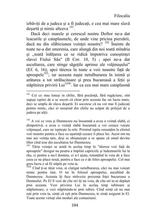 Filocalia
izbăviţi de a judeca şi a fi judecaţi, e cea mai mare slavă
deşartă şi nimic altceva 101.
   Dacă deci marele şi cerescul nostru Doftor ne-a dat
leacurile şi cataplasmele, de unde vine pricina pierzării,
dacă nu din slăbiciunea voinţei noastre? 102 Înainte de
toate ne-a dat smerenia, care alungă din noi toată mîndria
şi ,,toată înălţarea ce se ridică împotriva cunoştinţei
slavei Fiului Său" (II Cor. 10, 5) ; apoi ne-a dat
ascultarea, care stinge săgeţile aprinse ale vrăjmaşului"
(Ef. 6, 16); apoi tăierea în toate a voii noastre faţă de
aproapele103; iar aceasta naşte netulburarea în inimă şi
arătarea a tot strălucitoare şi prea bucuroasă a feţii şi
stăpînirea privirii Lui103b. Iar ca cea mai mare cataplasmă
101
   Cei ce stau leneşi in chilie, fără pocăinţă, fără rugăciune, sînt
supuşi ispitei de a se socoti că chiar prin aceasta fac un lucru mare,
deci se umplu de slava deşartă. Ei socotesc că nu vor mai fi judecaţi
pentru nimic, căci ei neeştind din chilie au scăpat de prilejul de a
judeca pe alţii.
102
    A voi ce vrea şi Dumnezeu nu înseamnă a avea o voinţă slabă, ci
dimpotrivă, a avea o voinţă slabă înseamnă a voi ceeace voeşte
vrăjmaşul, care ne ispiteşte la rele. Primind ispita renunţăm la efortul
voii noastre pentru a face cu uşurinţă ceeace îi place lui. Acest om nu
mai are voinţa tare, deşi se obişnuieşte a se spune că omul devine
liber cînd iese din ascultarea lui Dumnezeu.
103
     Tăria voinţei se arată în acelaş timp în "tăierea voii faţă de
aproapele" desigur nu peutru a împlini capriciile şi îndemnurile lui la
rău, ci pentru a nu-l domina, ci a-l ajuta, renunţînd la voia de a face
ceea ce ne place nouă, pentru a face ce e de folos aproapelui. Cel mai
greu lucru e să fii stăpîn pe voia ta.
103b
     Cînd ţi-ai tăiat voia, ai cîştigat netulburarea, căci nu mai voieşti
nimic pentru tine. O tai în folosul aproapelui, ascultînd de
Dumnezeu. Aceasta îţi face străvezie prezenţa feţei bucuroase a
Domnului. Pe El îl vezi de cîte ori îţi tai voia, de cîte ori te-ai depăşit
prin aceasta. Vezi privirea Lui în acelaş timp iubitoare şi
stăpînitoare, o vezi stăpînindu-te prin iubire. Cînd simţi că nu mai
eşti prin voia ta, simţi că eşti prin Dumnezeu, te simţi asigurat în El.
Toate aceste virtuţi sînt moduri ale comuniunii.

                                104
 
