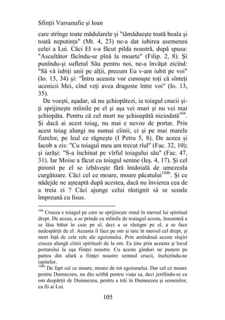 Sfinţii Varsanufie şi Ioan
care strînge toate mădularele şi "tămădueşte toată boala şi
toată neputinţa" (Mt. 4, 23) ne-a dat iubirea asemenea
celei a Lui. Căci El s-a făcut pilda noastră, după spusa:
"Ascultător făcîndu-se pînă la moarte" (Filip. 2, 8). Şi
punîndu-şi sufletul Său pentru noi, ne-a învăţat zicînd:
"Să vă iubiţi unii pe alţii, precum Eu v-am iubit pe voi"
(Io. 13, 34) şi: "Întru aceasta vor cunoaşte toţi că sînteţi
ucenicii Mei, cînd veţi avea dragoste între voi" (Io. 13,
35).
   De voeşti, aşadar, să nu şchiopătezi, ia toiagul crucii şi-
ţi sprijineşte mîinile pe el şi aşa vei muri şi nu vei mai
şchiopăta. Pentru că cel mort nu şchioapătă niciodată104.
Şi dacă ai acest toiag, nu mai e nevoe de portar. Prin
acest toiag alungi nu numai cîinii, ci şi pe mai marele
fiarelor, pe leul ce răgneşte (I Petru 5, 8). De aceea şi
Iacob a zis: "Cu toiagul meu am trecut rîul" (Fac. 32, 10);
şi iarăşi: "S-a închinat pe vîrful toiagului său" (Fac. 47,
31). Iar Moise a făcut cu toiagul semne (Ieş. 4, 17). Şi cel
pironit pe el se izbăveşte fără întdoială de umezeala
curgătoare. Căci cel ce moare, moare păcatului104b. Şi ce
nădejde ne aşteaptă după acestea, dacă nu învierea cea de
a treia zi ? Căci ajunge celui răstignit să se scoale
împreună cu Iisus.
104
    Crucea e toiagul pe care se sprijineşte omul în mersul lui spiritual
drept. De aceea, a se prinde cu mîinile de toaiagul acesta, înseamnă a
se lăsa bătut în cuie pe el, deci a se răstigni pe el, a se face
nedespărţit de el. Aceasta îl face pe om şi tare în mersul cel drept, şi
mort faţă de cele rele ale egoismului. Prin amîndouă aceste slujiri
crucea alungă cîinii spirituali de la om. Ea ţine prin aceasta şi locul
portarului la uşa fiinţei noastre. Cu aceste gînduri ne punem pe
partea din afară a fiinţei noastre semnul crucii, închizîndu-ne
ispitelor.
104b
     De fapt cel ce moare, moare de tot egoismului. Dar cel ce moare
pentru Dumnezeu, nu din scîrbă pentru viaţa sa, deci jertfindu-se ca
om despărţit de Dumnezeu, pentru a trăi în Dumnezeu şi semenilor,
ca fii ai Lui.

                               105
 