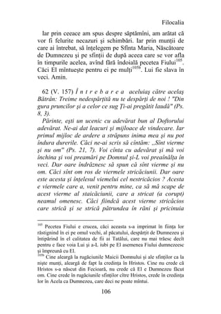 Filocalia
  Iar prin ceeace am spus despre săptămîni, am arătat că
vor fi felurite necazuri şi schimbări. Iar prin munţii de
care ai întrebat, să înţelegem pe Sfînta Maria, Născătoare
de Dumnezeu şi pe sfinţii de după aceea care se vor afla
în timpurile acelea, avînd fără îndoială pecetea Fiului105.
Căci El mîntueşte pentru ei pe mulţi105b. Lui fie slava în
veci. Amin.

  62 (V. 157) Î n t r e b a r e a aceluiaş către acelaş
Bătrân: Treime nedespărţită nu te despărţi de noi ! "Din
gura pruncilor şi a celor ce sug Ţi-ai pregătit laudă" (Ps.
8, 3).
  Părinte, eşti un ucenic cu adevărat bun al Doftorului
adevărat. Ne-ai dat leacuri şi mijloace de vindecare. Iar
primul mijloc de ardere a străpuns inima mea şi nu pot
îndura durerile. Căci ne-ai scris să cîntăm: ,,Sînt vierme
şi nu om'' (Ps. 21, 7). Voi cînta cu adevărat şi mă voi
închina şi voi preamări pe Domnul şi-L voi preaînălţa în
veci. Dar oare îndrăznesc să spun că sînt vierme şi nu
om. Căci sînt om ros de viermele stricăciunii. Dar oare
este acesta şi înţelesul viemelui cel nestricăcios ? Acesta
e viermele care a, venit pentru mine, ca să mă scape de
acest vierme al staicăciunii, care a stricat (a corupt)
neamul omenesc. Căci fiindcă acest vierme stricăcios
care strică şi se strică pătrundea în răni şi pricinuia

105
     Pecetea Fiului e crucea, căci aceasta s-a imprimat în fiinţa lor
răstignind în ei pe omul vechi, al păcatului, despărţit de Dumnezeu şi
întipărind în el calitatea de fii ai Tatălui, care nu mai trăesc decît
pentru e face voia Lui şi a-L iubi pe El asemenea Fiului dumnezeesc
şi împreună cu El.
105b
     Cine aleargă la rugăciunile Maicii Domnului şi ale sfinţilor ca la
nişte munţi, aleargă de fapt la credinţa în Hristos. Cine nu crede că
Hristos s-a născut din Fecioară, nu crede că El e Dumnezeu făcut
om. Cine crede în rugăciunile sfinţilor cître Hristos, crede în credinţa
lor în Acela ca Dumnezeu, care deci ne poate mîntui.

                               106
 