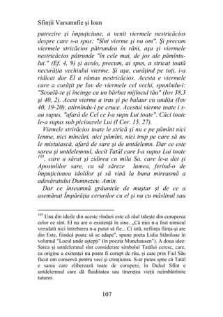 Sfinţii Varsanufie şi Ioan
putrezire şi împuţiciune, a venit viermele nestricăcios
despre care s-a spus: "Sînt vierme şi nu om". Şi precum
viermele stricăcios pătrundea în răni, aşa şi viermele
nestricăcios pătrunde "în cele mai, de jos ale pămîntu-
lui." (Ef. 4, 9) şi acolo, precum, ai spus, a stricat toată
necurăţia vechiului vierme. Şi aşa, curăţind pe toţi, i-a
ridicat dar El a rămas nestricăcios. Acesta e viermele
care a curăţit pe Iov de viermele cel vechi, spunîndu-i:
"Scoală-te şi încinge ca un bărbat mijlocul tău" (Iov 38,3
şi 40, 2). Acest vierme a tras şi pe balaur cu undiţa (Iov
40, 19-20), atîrnîndu-l pe cruce. Acestui vierme toate i s-
au supus, "afară de Cel ce I-a supu Lui toate". Căci toate
le-a supus sub picioarele Lui (I Cor. 15, 27).
  Viemele strirăcios toate le strică şi nu e pe pămînt nici
lemne, nici mîncări, nici pămînt, nici trup pe care să nu
le mistuiască, afară de sare şi de untdelemn. Dar ce este
sarea şi untdelemnul, decît Tatăl care I-a supus Lui toate
105
    , care a sărat şi zidirea cu mila Sa, care le-a dat şi
Apostolilor sare, ca să săreze lumea, ferind-o de
împuţiciunea idolilor şi să vină la buna mireasmă a
adevăratului Dumnezeu. Amin.
  Dar ce înseamnă grăuntele de muştar şi de ce a
asemănat Împărăţia cerurilor cu el şi nu cu măslinul sau

105
   Una din ideile din aceste rînduri este că răul trăeşte din coruperea
celor ce sînt. El nu are o existenţă în sine. ,,Că nici n-a fost nimicul
vreodată nici întrebarea n-a putut să fie... Ci iată, nefiinţa fiinţa-şi are
din Este, fiindcă poate să se adape", spune poeta Lidia Stăniloae în
volumul "Locul unde aştepţi" (în poezia Munchausen"). A doua idee:
Sarea şi untdelemnul sînt considerate simbolul Tatălui ceresc, care,
ca origine a exitenţei nu poate fi corupt de rău, şi care prin Fiul Său
făcut om conservă pentru veci şi creaţiunea. S-ar putea spne că Tatăl
e sarea care eliberează toate de corupere, în Duhul Sfînt e
untdelemnul care dă fluiditatea sau tinereţea vieţii neîmbătrînite
tuturor.


                                 107
 
