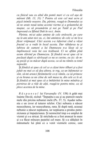 Filocalia
cu finicul sau cu altul din pomii mari ci cu cel aşa de
mărunt (Mt. 13, 31) ? Pentru că este cel mai acru şi
pişcă inimile noastre. Da, părinte, roagă-te Domnului ca
să ne arate nouă taina acestui vierme şi a grăuntelui de
muştar, ca să preamărim şi noi pe Tatăl şi pe Fiul
împreună cu Sfîntul Duh în veci. Amin.
  Părinte, mi-ai adus aminte de cele străvechi, pe care
nu le-am uitat nici eu, ci, îmi amintesc de cele ce mi le-a
făcut vrăjmaşul. Căci acesta s-a înfurirat cînd a văzut
fructul ce a rodit în locul acesta. Dar răbdarea ta şi
iubirea de oameni a lui Dumnezeu n-a lăsat să se
împlinenscă voia lui cea ticăloasă. Ci ne aflăm pînă
acum slăvind pe Dumnezeu. Şi fiindcă ne-ai spus că te
pocăeşti după ce săvîrşeşti ce nu se cuvine, eu zic: de m-
aş pocăi şi eu măcar după aceea, ca să nu rămîn cu totul
nepocăit.
  Şi fiindcă ai spus că cel ce a căzut între tîlhari şi a fost
jefuit nu mai ce să dea altora, te rog, ca un înfometat ce
sînt, să-mi arunci fărămiturile ce-ţi rămîn, ca să primesc
şi eu hrana ca un cîine de sub masa ta, din cele ce le ai.
Şi fiindcă ai mai spus că a îmbătrînit în mine mîndria şi
pornirea de a rîde de alţii, roagă-te pentru mine, ca să
plece acestea de la mine.

  R ă s p u n s u l lui Varsanufie: (V. 158) A grăit mai
înainte David, zicînd: "Împuţitu-s-au şi au putrezit ranele
mele din pricina nebuniei mele (Ps. 37, 5). Aşadar nebu-
nia e un izvor al tuturor relelor. Căci nebunia a născut
neascultarea, iar neascultarea, rana. Şi după rană, aceeaşi
nebunie a născut nepăsarea, iar nepăsarea a produs putre-
ziciunea şi împuţiciunea. Şi nenrocitul trnp s-a umplut de
viermi şi s-a stricat. Şi stricîndu-se a fost aruncat în mare
şi s-a făcut mîncare peştelui cel mare. Şi s-a sălăşluit în
măruntaele lui pînă ce a venit viermele ceresc, care

                          108
 