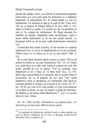 Sfinţii Varsanufie şi Ioan
pironit de undiţa crucii, s-a coborît în măruntaele peştelui
celui mare şi a scos grin gura lui mîncarea ce o înghiţise
împreună cu măruntaele lui. Şi luînd trupul l-a uns cu
untdelemn, l-a înmuiat în apă şi la copt în foc. Căci zice:
"El vă va boteza în Duhul Sfînt şi în foc" (Mt. 3, 11).
Apoi l-a hrănit cu pîine, l-a veselit cu vin, l-a presărat cu
sare şi l-a scăpat de stricăciune. Pe lîngă atceasta l-a
îmbibat cu muştar, depărtînd toată stricăciunea. Apoi a
uscat nările balaurului ca să nu mai poată mirosi, i-a
înceţoşat ochii ca să nu mai vadă desăvîrşirea smereniei
Lui.
  Cunoscînd deci toate acestea, să nu trecem cu vederea
îndemnul Lui, ca să nu se împlinească şi cu noi cuvîntul:
"Dacă sarea se va strica cu ce se va mai săra?" (Mt. 5,
13).
  Şi ce este lipsa acestora decît ceeace s-a spus: "Zis-a cel
nebun în inima sa: nu este Dumnezeu" (Ps. 13, 11). Dacă
n-ai uitat deci ceva din cele vechi şi cunoşti pe cele din
urmă, ascultă pe cel ce spune: "Cel ce cunoaşte voia
Stăpînului şi nu o face, se va bate mult" (Lc. 12, 47).
Dacă deci cunoscîndu-le le spunem, dar în acelaş timp le
nesocotim, nu va fi departe de noi acel "vai" rostit
împotriva celor ce păcătuesc cu cunoştinlă. Dar dacă ne
socotim pămînt şi cenuşe, ca Avraam şi Iov (Fac. 18, 27 ;
Iov. 42 6), nu vom fi în veac jefuiţi, ci vom avea pururea
ce să dăm şi altora: nu aur, nu argint, ci chip de smerenie,
de răbdare şi de iubire către Dumnezeu107. Lui i se cuvine
slava în veci. Amin.

  63. (V. 159) Acelaş, hrănindu-se cu puţină pîine, l-a
întrebat pe acelaş mare Bătrîn despre dietă.

107
   Se aminteşte de întemeerea mînăstirii unde se aflau amîndoi, pe
care n-a făcut-o vrăjmaşul, dar el voia s-o distrugă, văzînd fructul
adevăratei vieţi ce creştea în ea.

                             109
 