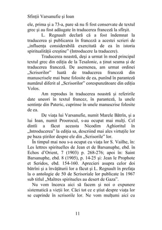 Sfinţii Varsanufie şi Ioan
ele, prima şi a 73-a, pare să nu fi fost conservate de textul
grec şi au fost adăugate în traducerea franceză la sfîrşit.
        L. Regnault declară că a fost îndemnat la
traducerea şi publicarea în franceză a acestei scrieri de
„influenţa considerabilă exercitată de ea în istoria
spiritualităţii creştine” (Introducere la traducere).
        Traducerea noastră, deşi a urmat în mod principal
textul grec din ediţia de la Tesalonic, a ţinut seama şi de
traducerea franceză. De asemenea, am urmat ordinei
„Scrisorilor” luată de traducerea franceză din
manuscrisele mai bune folosite de ea, punînd în paranteză
numărul diferit al „Scrisorilor” corespunzătoare din ediţia
Volos.
        Am reprodus în traducerea noastră şi referirile
date uneori în textul francez, în paranteză, la unele
sentinţe din Pateric, cuprinse în unele manuscrise folosite
de ea.
        De viaţa lui Varsanufie, numit Marele Bătrîn, şi a
lui Ioan, numit Proorocul, s-au ocupat mai mulţi. Cel
dintîi a făcut aceasta Nicodim Aghioritul în
„Introducerea” la ediţia sa, descriind mai ales virtuţile lor
pe baza ştirilor despre ele din „Scrisorile” lor.
   În timpul mai nou s-a ocupat cu viaţa lor S. Vailhe, în:
Les lettres spirituelles de Jean et de Barsanuphe, ebd. în
Echos d’Orient, 7 (1903) p. 268-276; apoi în: Saint
Barsanuphe, ebd. 8 (1905), p. 14-25 şi: Jean le Prophote
et Seridos, ebd. 154-160. Aprecieri asupra celor doi
bătrîni şi a învăţăturii lor a făcut şi L. Regnault în prefaţa
la o antologie de 50 de Scrisoriale lor publicate în 1967
sub titlul „Maîtres spiritueles au desert de Gaza”.
   Nu vom încerca aici să facem şi noi o expunere
sistematică a vieţii lor. Căci tot ce e ştiut despre viaţa lor
se cuprinde în scrisorile lor. Ne vom mulţumi aici cu


                             11
 
