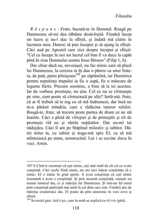 Filocalia

  R ă s p u n s : Frate, bucură-te în Domnul. Roagă pe
Dumnezeu să-mi dea răbdare desăvîrşită. Fiindcă încep
un lucru şi nu-l duc la sfîrşit, şi îndată mă clatin în
lucrarea mea. Doresc să pun început şi să ajung la sfîrşit.
Căci aud pe Apostol care zice despre început şi sfîrşit:
"Cel ce începe în noi tot lucrul cel bun îl va duce la capăt
pînă în ziua Domnului nostru Iisus Hristos" (Filip 1, 6).
  Dar chiar dacă eu, nevoiaşul, nu fac nimic care să placă
lui Dumnezeu, la cererea ta îţi dau o părere ca unui frate:
ia, de poţi, patru pîinişoare108 pe săptămînă, iar Duminica
pentru neputinţa trupului ia fie o supă, fie o mîncare de
legume fierte. Precum socotesc, e bine să le iei acestea.
Iar de vorbesc prosteşte, nu ştiu. Cel ce nu se cîrmueşte
pe sine, cum poate să cîrmuiască pe alţii? Iartă-mă, frate,
că ar fi trebuit să te rog eu să mă îndrumezi, dar încă nu
m-a părăsit mîndria, care e rădăcina tuturor relelor.
Roagă-te, frate, să trecem peste partea de drum ce ne stă
înainte. Căci e plină de vîrtejuri şi de primejdii şi cît de
prosteşte rîd eu şi rămîn nepăsător. Dar nu-mi tai
nădejdea. Căci îl am pe Stăpînul milostiv şi iubitor. Dă-
mi mîna ta, cu iubire şi trage-mă spre El, ca să mă
mîntuiască pe mine, nenorocitul. Lui i se cuvine slava în
veci. Amin.



107 b Cînd te socoteşti că eşti nimic, eşti mai mult de cît cel ce n-are
conştinţă. Căci acela fiind nimic, nu are nici măcar conştiinţa că e
nimic. El e nimic în grad sporit. A avea conştiinţa că eşti nimic
înseamnă a avea o conştiinţă. Şi prin această conştiinţă, cunoşti nu
numai nimicul tău, ci şi măreţia lui Dumnezeu. Şi într-un fel omul
prin conştiinţă participă mai mult la cel dela care este. Fiindcă ştie de
măreţia creatorului său. El poate da prin smerenie în veci ceva şi
altora.
108
    În textul grec: lai*tiga, care în notă se explică cu pivtta (pită) .

                               110
 