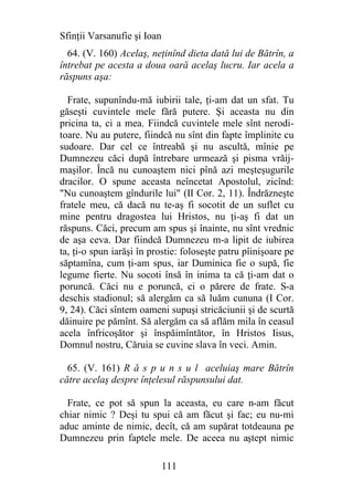 Sfinţii Varsanufie şi Ioan
  64. (V. 160) Acelaş, neţinînd dieta dată lui de Bătrîn, a
întrebat pe acesta a doua oară acelaş lucru. Iar acela a
răspuns aşa:

  Frate, supunîndu-mă iubirii tale, ţi-am dat un sfat. Tu
găseşti cuvintele mele fără putere. Şi aceasta nu din
pricina ta, ci a mea. Fiindcă cuvintele mele sînt nerodi-
toare. Nu au putere, fiindcă nu sînt din fapte împlinite cu
sudoare. Dar cel ce întreabă şi nu ascultă, mînie pe
Dumnezeu căci după întrebare urmează şi pisma vrăij-
maşilor. Încă nu cunoaştem nici pînă azi meşteşugurile
dracilor. O spune aceasta neîncetat Apostolul, zicînd:
"Nu cunoaştem gîndurile lui" (II Cor. 2, 11). Îndrăzneşte
fratele meu, că dacă nu te-aş fi socotit de un suflet cu
mine pentru dragostea lui Hristos, nu ţi-aş fi dat un
răspuns. Căci, precum am spus şi înainte, nu sînt vrednic
de aşa ceva. Dar fiindcă Dumnezeu m-a lipit de iubirea
ta, ţi-o spun iarăşi în prostie: foloseşte patru pîinişoare pe
săptamîna, cum ţi-am spus, iar Duminica fie o supă, fie
legume fierte. Nu socoti însă în inima ta că ţi-am dat o
poruncă. Căci nu e poruncă, ci o părere de frate. S-a
deschis stadionul; să alergăm ca să luăm cununa (I Cor.
9, 24). Căci sîntem oameni supuşi stricăciunii şi de scurtă
dăinuire pe pămînt. Să alergăm ca să aflăm mila în ceasul
acela înfricoşător şi înspăimîntător, în Hristos Iisus,
Domnul nostru, Căruia se cuvine slava în veci. Amin.

  65. (V. 161) R ă s p u n s u l aceluiaş mare Bătrîn
către acelaş despre înţelesul răspunsului dat.

  Frate, ce pot să spun la aceasta, eu care n-am făcut
chiar nimic ? Deşi tu spui că am făcut şi fac; eu nu-mi
aduc aminte de nimic, decît, că am supărat totdeauna pe
Dumnezeu prin faptele mele. De aceea nu aştept nimic

                             111
 