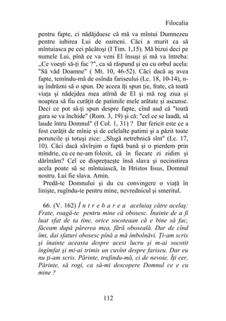 Filocalia
pentru fapte, ci nădăjduesc că mă va mîntui Dumnezeu
pentru iubirea Lui de oameni. Căci a murit ca să
mîntuiasca pe cei păcătoşi (I Tim. 1,15). Mă bizui deci pe
numele Lui, pînă ce va veni El însuşi şi mă va întreba:
,,Ce voeşti să-ţi fac ?", ca să răspund şi eu cu orbul acela:
"Să văd Doamne" ( Mt. 10, 46-52). Căci dacă aş avea
fapte, temîndu-mă de osînda fariseului (Lc. 18, 10-14), n-
aş îndrăzni să o spun. De aceea îţi spun ţie, frate, că toată
viaţa şi nădejdea mea atîrnă de El şi mă rog ziua şi
noaptea să fiu curăţit de patimile mele arătate şi ascunse.
Deci ce pot să-ţi spun despre fapte, cînd aud că "toată
gura se va închide" (Rom. 3, 19) şi că: "cel ce se laudă, să
laude întru Domnul" (I Col. 1, 31) ? Dar fericit este ce a
fost curăţit de mînie şi de celelalte patimi şi a păzit toate
poruncile şi totuşi zice: ,,Slugă netrebnică sînt" (Lc. 17,
10). Căci dacă săvîrşim o faptă bună şi o pierdem prin
mîndrie, cu ce ne-am folosit, că în fiecare zi zidim şi
dărîmăm? Cel ce dispreţueşte însă slava şi necinstirea
acela poate să se mîntuiască, în Hristos Iisus, Domnul
nostru. Lui fie slava. Amin.
  Predă-te Domnului şi du cu convingere o viaţă în
linişte, rugîndu-te pentru mine, nevrednicul şi smeritul.

  66. (V. 162) Î n t r e b a r e a aceluiaş către acelaş:
Frate, roagă-te pentru mine că obosesc. Înainte de a fi
luat sfat de ta tine, orice socoteaan că e bine să fac,
făceam după părerea mea, fără oboseală. Dar de cînd
îmi, dai sfaturi obosesc pînă a mă îmbolnăvi. Ţi-am scris
şi înainte aceasta despre acest lucru şi m-ai socotit
îngîmfat şi mi-ai trimis un cuvînt despre fariseu. Dar eu
nu ţi-am scris. Părinte, trufindu-mă, ci de nevoie. Îţi cer,
Părinte, să rogi, ca să-mi descopere Domnul ce e cu
mine ?


                          112
 